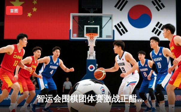 智运会围棋团体赛激战正酣，中国队三连胜领跑积分榜