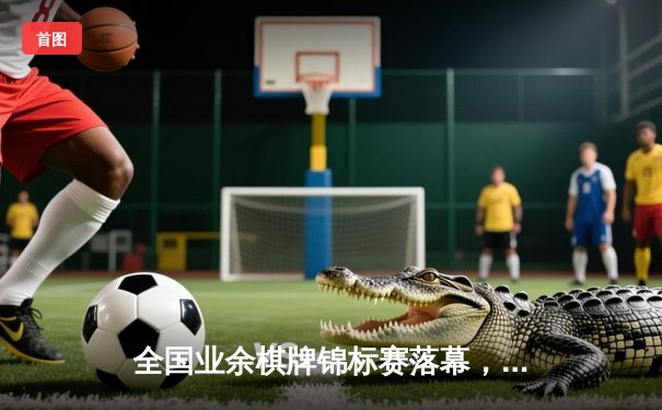 全国业余棋牌锦标赛落幕，老将新秀同台竞技谱写传奇