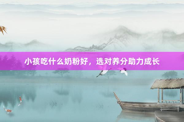 小孩吃什么奶粉好，选对养分助力成长