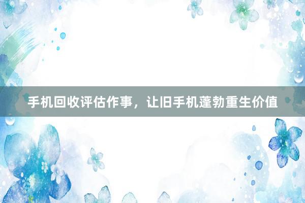 手机回收评估作事，让旧手机蓬勃重生价值