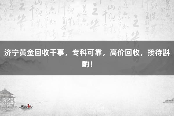 济宁黄金回收干事，专科可靠，高价回收，接待斟酌！