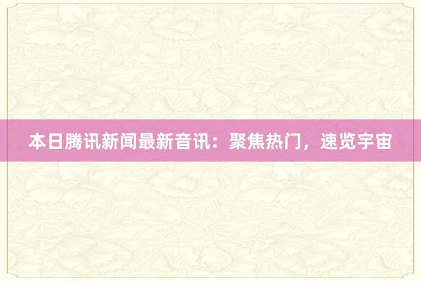 本日腾讯新闻最新音讯：聚焦热门，速览宇宙