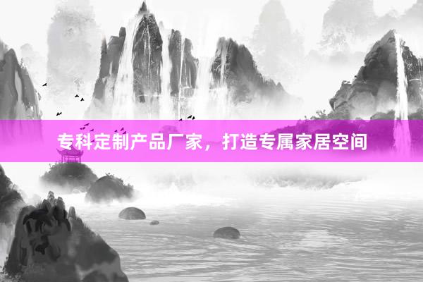 专科定制产品厂家，打造专属家居空间